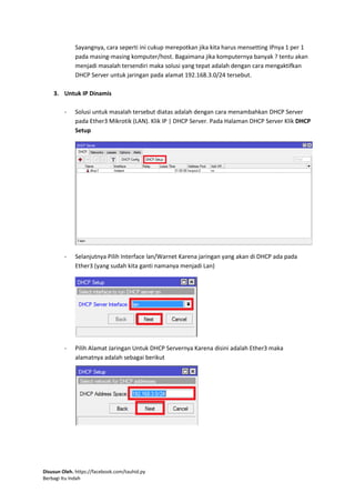 Disusun Oleh. https://facebook.com/tauhid.py
Berbagi Itu Indah
Sayangnya, cara seperti ini cukup merepotkan jika kita harus mensetting IPnya 1 per 1
pada masing-masing komputer/host. Bagaimana jika komputernya banyak ? tentu akan
menjadi masalah tersendiri maka solusi yang tepat adalah dengan cara mengaktifkan
DHCP Server untuk jaringan pada alamat 192.168.3.0/24 tersebut.
3. Untuk IP Dinamis
- Solusi untuk masalah tersebut diatas adalah dengan cara menambahkan DHCP Server
pada Ether3 Mikrotik (LAN). Klik IP | DHCP Server. Pada Halaman DHCP Server Klik DHCP
Setup
- Selanjutnya Pilih Interface lan/Warnet Karena jaringan yang akan di DHCP ada pada
Ether3 (yang sudah kita ganti namanya menjadi Lan)
- Pilih Alamat Jaringan Untuk DHCP Servernya Karena disini adalah Ether3 maka
alamatnya adalah sebagai berikut
 