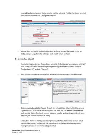 Disusun Oleh. https://facebook.com/tauhid.py
Berbagi Itu Indah
karena kita akan melakukan Dialup koneksi melalui Mikrotik. Pastikan Settingan tersebut
telah berstatus Connected. Lihat gambar berikut
- Sampai disini kita sudah berhasil melakukan settingan modem dari mode PPPoE ke
Bridge. Jangan Lanjutkan Jika settingan anda masih belum berhasil.
2. Set Interface Mikrotik
- Koneksikan Laptop dengan RouterBoard Mikrotik. Anda tidak perlu melakukan setting IP
pada komputer karena kita bisa login dengan menggunakan MacAddress Mikrotik.
Colokan Kabel UTP anda di Ethernet5
- Buka Winbox. Untuk Username default adalah admin dan password blank (kosong)
- Sebenarnya sudah ada konfigurasi Default dari mikrotik tapi dalam hal ini kita remove
saja karena kita akan melakukan konfigurasi dari awal jadi klik remove configuration
pada gambar diatas. Setelah di remove biasanya koneksi winbox dengan mikrotik akan
terputus jadi silahkan koneksikan ulang.
- Selanjutnya memberi nama pada masing-masing interface. Hal ini kita lakukan untuk
memudahkan proses konfigurasi. Klik menu interfaces | Klik dua kali pada masing-
masing interface dan beri nama sebagai berikut
 