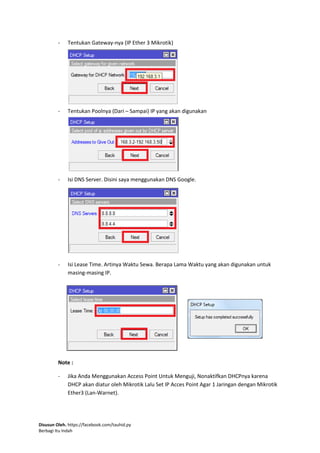 Disusun Oleh. https://facebook.com/tauhid.py
Berbagi Itu Indah
- Tentukan Gateway-nya (IP Ether 3 Mikrotik)
- Tentukan Poolnya (Dari – Sampai) IP yang akan digunakan
- Isi DNS Server. Disini saya menggunakan DNS Google.
- Isi Lease Time. Artinya Waktu Sewa. Berapa Lama Waktu yang akan digunakan untuk
masing-masing IP.
Note :
- Jika Anda Menggunakan Access Point Untuk Menguji, Nonaktifkan DHCPnya karena
DHCP akan diatur oleh Mikrotik Lalu Set IP Acces Point Agar 1 Jaringan dengan Mikrotik
Ether3 (Lan-Warnet).
 
