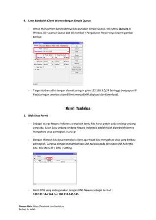 Disusun Oleh. https://facebook.com/tauhid.py
Berbagi Itu Indah
4. Limit Bandwith Client Warnet dengan Simple Queue
- Untuk Manajemen Bandwidthnya kita gunakan Simple Queue. Klik Menu Queues di
Winbox. Di Halaman Queue List klik tombol + Pengaturan Propertinya Seperti gambar
berikut
- Target Address diisi dengan alamat jaringan yaitu 192.168.3.0/24 Sehingga berapapun IP
Pada jaringan tersebut akan di limit menjadi 64k (Upload dan Download).
Materi Tambahan
1. Blok Situs Porno
- Sebagai Warga Negara Indonesia yang baik tentu kita harus patuh pada undang-undang
yang ada. Salah Satu undang-undang Negara Indonesia adalah tidak diperbolehkannya
mengakses situs pornografi. Haha :p
- Dengan Mikrotik kita bisa memblock client agar tidak bisa mengakses situs yang berbau
pornografi. Caranya dengan menambahkan DNS Nawala pada settingan DNS Mikrotik
kita. Klik Menu IP | DNS | Setting.
- Ganti DNS yang anda gunakan dengan DNS Nawala sebagai berikut :
180.131.144.144 dan 180.131.145.145
 