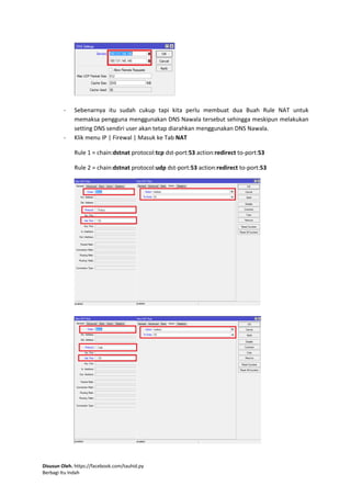 Disusun Oleh. https://facebook.com/tauhid.py
Berbagi Itu Indah
- Sebenarnya itu sudah cukup tapi kita perlu membuat dua Buah Rule NAT untuk
memaksa pengguna menggunakan DNS Nawala tersebut sehingga meskipun melakukan
setting DNS sendiri user akan tetap diarahkan menggunakan DNS Nawala.
- Klik menu IP | Firewal | Masuk ke Tab NAT
Rule 1 = chain:dstnat protocol:tcp dst-port:53 action:redirect to-port:53
Rule 2 = chain:dstnat protocol:udp dst-port:53 action:redirect to-port:53
 