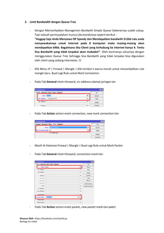 Disusun Oleh. https://facebook.com/tauhid.py
Berbagi Itu Indah
2. Limit Bandwidth dengan Queue Tree
- Dengan Memanfaatkan Managemen Bandwith Simple Queue Sebenarnya sudah cukup.
Tapi sebuah permasalahan muncul jika kondisinya seperti berikut :
“Anggap Saja Anda Menyewa ISP Speedy dan Mendapatkan bandwith 512kb Lalu anda
menyewakannya untuk Internet pada 8 komputer maka masing-masing akan
mendapatkan 64kb. Bagaimana Jika Client yang terhubung ke internet hanya 4. Tentu
Sisa Bandwith yang tidak terpakai akan mubadzir”. Oleh karenanya solusinya dengan
menggunakan Queue Tree Sehingga Sisa Bandwith yang tidak terpakai bisa digunakan
oleh client yang sedang internetan. 
- Klik Menu IP | Firewal | Mangle | Klik tombol + warna merah untuk menambahkan rule
mangle baru. Buat Lagi Rule untuk Mark Connection.
- Pada Tab General chain=forward, src address=alamat jaringan lan
- Pada Tab Action action=mark connection, new mark connection=lan
- Masih di Halaman Firewal | Mangle | Buat Lagi Rule untuk Mark Packet
- Pada Tab General chain=forward, connection-mark=lan
- Pada Tab Action action=mark packet, new packet mark=lan-paket
 