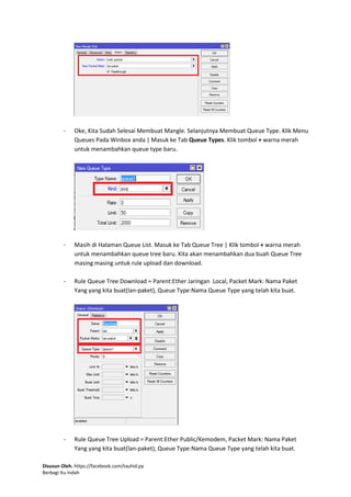 Disusun Oleh. https://facebook.com/tauhid.py
Berbagi Itu Indah
- Oke, Kita Sudah Selesai Membuat Mangle. Selanjutnya Membuat Queue Type. Klik Menu
Queues Pada Winbox anda | Masuk ke Tab Queue Types. Klik tombol + warna merah
untuk menambahkan queue type baru.
- Masih di Halaman Queue List. Masuk ke Tab Queue Tree | Klik tombol + warna merah
untuk menambahkan queue tree baru. Kita akan menambahkan dua buah Queue Tree
masing masing untuk rule upload dan download.
- Rule Queue Tree Download = Parent:Ether Jaringan Local, Packet Mark: Nama Paket
Yang yang kita buat(lan-paket), Queue Type:Nama Queue Type yang telah kita buat.
- Rule Queue Tree Upload = Parent:Ether Public/Kemodem, Packet Mark: Nama Paket
Yang yang kita buat(lan-paket), Queue Type:Nama Queue Type yang telah kita buat.
 