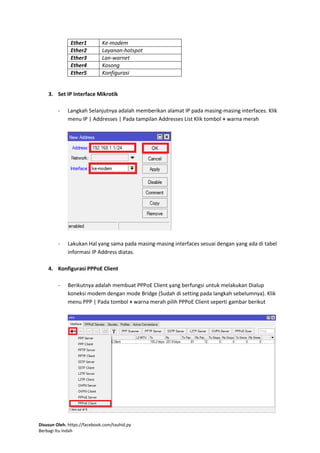 Disusun Oleh. https://facebook.com/tauhid.py
Berbagi Itu Indah
Ether1 Ke-modem
Ether2 Layanan-hotspot
Ether3 Lan-warnet
Ether4 Kosong
Ether5 Konfigurasi
3. Set IP Interface Mikrotik
- Langkah Selanjutnya adalah memberikan alamat IP pada masing-masing interfaces. Klik
menu IP | Addresses | Pada tampilan Addresses List Klik tombol + warna merah
- Lakukan Hal yang sama pada masing-masing interfaces sesuai dengan yang ada di tabel
informasi IP Address diatas.
4. Konfigurasi PPPoE Client
- Berikutnya adalah membuat PPPoE Client yang berfungsi untuk melakukan Dialup
koneksi modem dengan mode Bridge (Sudah di setting pada langkah sebelumnya). Klik
menu PPP | Pada tombol + warna merah pilih PPPoE Client seperti gambar berikut
 