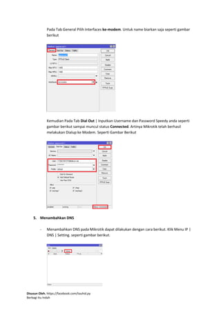 Disusun Oleh. https://facebook.com/tauhid.py
Berbagi Itu Indah
Pada Tab General Pilih Interfaces ke-modem. Untuk name biarkan saja seperti gambar
berikut
Kemudian Pada Tab Dial Out | Inputkan Username dan Password Speedy anda seperti
gambar berikut sampai muncul status Connected. Artinya Mikrotik telah berhasil
melakukan Dialup ke Modem. Seperti Gambar Berikut
5. Menambahkan DNS
- Menambahkan DNS pada Mikrotik dapat dilakukan dengan cara berikut. Klik Menu IP |
DNS | Setting. seperti gambar berikut.
 