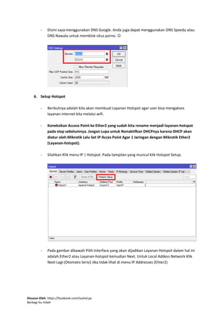 Disusun Oleh. https://facebook.com/tauhid.py
Berbagi Itu Indah
- Disini saya menggunakan DNS Google. Anda juga dapat menggunakan DNS Speedy atau
DNS Nawala untuk memblok situs porno. 
6. Setup Hotspot
- Berikutnya adalah kita akan membuat Layanan Hotspot agar user bisa mengakses
layanan internet kita melalui wifi.
- Koneksikan Access Point ke Ether2 yang sudah kita rename menjadi layanan-hotspot
pada step sebelumnya. Jangan Lupa untuk Nonaktifkan DHCPnya karena DHCP akan
diatur oleh Mikrotik Lalu Set IP Acces Point Agar 1 Jaringan dengan Mikrotik Ether2
(Layanan-hotspot).
- Silahkan Klik menu IP | Hotspot. Pada tampilan yang muncul klik Hotspot Setup.
- Pada gambar dibawah Pilih Interface yang akan dijadikan Layanan Hotspot dalam hal ini
adalah Ether2 atau Layanan-hotspot kemudian Next. Untuk Local Addess Network Klik
Next Lagi (Otomatis terisi) Jika tidak lihat di menu IP Addresses (Ehter2)
 