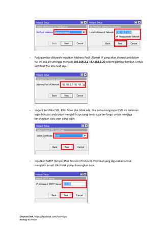 Disusun Oleh. https://facebook.com/tauhid.py
Berbagi Itu Indah
- Pada gambar dibawah Inputkan Address Pool (Alamat IP yang akan disewakan) dalam
hal ini ada 19 sehingga menjadi 192.168.2.2-192.168.2.20 seperti gambar berikut. Untuk
sertifikat SSL klik next saja.
- Import Sertifikat SSL. Pilih None jika tidak ada. JIka anda mengimport SSL ini Halaman
login hotspot anda akan menjadi https yang tentu saja berfungsi untuk menjaga
kerahasiaan data user yang login.
- Inputkan SMTP (Simple Mail Transfer Protokol). Protokol yang digunakan untuk
mengirim email. Jika tidak punya kosongkan saja.
 