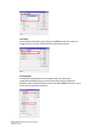 Disusun Oleh. https://facebook.com/tauhid.py
Berbagi Itu Indah
Limit Waktu
- Untuk melakukan Limit Waktu Login, Masuk ke Tab Limits kemudian atur waktu user
menggunakan akun tersebut. Misalkan 60 Menit seperti gambar berikut
Limit Bandwidth
- Limit Bandwith sangat berguna untuk managemen agar user tidak berebut
menggunakan bandwidth yang ada. Disini kita akan coba membuat management
Bandwidth. Masih di Halaman Hotspot. Masuk ke Tab User Profiles. Klik tombol + warna
merah untuk menambahkan profile baru.
 