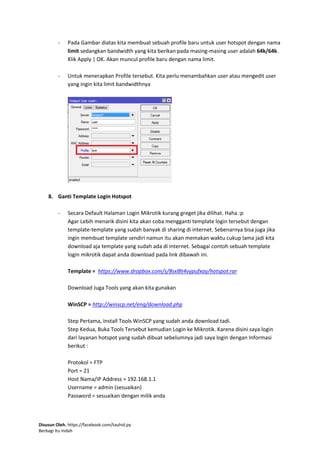 Disusun Oleh. https://facebook.com/tauhid.py
Berbagi Itu Indah
- Pada Gambar diatas kita membuat sebuah profile baru untuk user hotspot dengan nama
limit sedangkan bandwidth yang kita berikan pada masing-masing user adalah 64k/64k.
Klik Apply | OK. Akan muncul profile baru dengan nama limit.
- Untuk menerapkan Profile tersebut. Kita perlu menambahkan user atau mengedit user
yang ingin kita limit bandwidthnya
8. Ganti Template Login Hotspot
- Secara Default Halaman Login Mikrotik kurang greget jika dilihat. Haha :p
Agar Lebih menarik disini kita akan coba mengganti template login tersebut dengan
template-template yang sudah banyak di sharing di internet. Sebenarnya bisa juga jika
ingin membuat template sendiri namun itu akan memakan waktu cukup lama jadi kita
download aja template yang sudah ada di internet. Sebagai contoh sebuah template
login mikrotik dapat anda download pada link dibawah ini.
Template = https://www.dropbox.com/s/8sxl8t4vypufxay/hotspot.rar
Download Juga Tools yang akan kita gunakan
WinSCP = http://winscp.net/eng/download.php
Step Pertama, Install Tools WinSCP yang sudah anda download tadi.
Step Kedua, Buka Tools Tersebut kemudian Login ke Mikrotik. Karena disini saya login
dari layanan hotspot yang sudah dibuat sebelumnya jadi saya login dengan Informasi
berikut :
Protokol = FTP
Port = 21
Host Nama/IP Address = 192.168.1.1
Username = admin (sesuaikan)
Password = sesuaikan dengan milik anda
 
