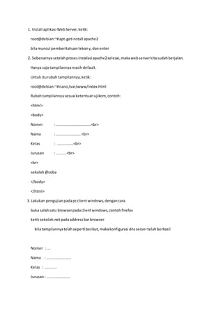 1. Install aplikasi WebServer,ketik:
root@debian:~#apt-getinstall apache2
bilamuncul pemberitahuantekany,danenter
2. Sebenarnyasetelahprosesinstalasiapache2selesai,makawebserverkitasudahberjalan.
Hanya saja tampilannyamasihdefault.
Untuk iturubah tampilannya,ketik:
root@debian:~#nano/var/www/index.html
Rubah tampilannyasesuaiketentuanujikom, contoh:
<html>
<body>
Nomer : .................................<br>
Nama : .......................<br>
Kelas : ...............<br>
Jurusan : .........<br>
<br>
sekolah@coba
</body>
</html>
3. Lakukan pengujianpadapcclientwindows,dengancara
buka salahsatu browserpadaclientwindows,contohfirefox
ketiksekolah.net padaaddressbarbrowser
bilatampilannyatelahsepertiberikut,makakonfigurasi dnsservertelahberhasil
Nomer : ...
Nama : .......................
Kelas : ...........
Jurusan: ......................
 