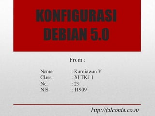KONFIGURASI
 DEBIAN 5.0
        From :
Name    : Kurniawan Y
Class   : XI TKJ 1
No.     : 23
NIS     : 11909


                 http://falconia.co.nr
 