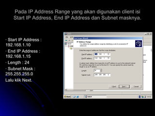 Pada IP Address Range yang akan digunakan client isiPada IP Address Range yang akan digunakan client isi
Start IP Address, End IP Address dan Subnet masknya.Start IP Address, End IP Address dan Subnet masknya.
· Start IP Address :· Start IP Address :
192.168.1.10192.168.1.10
· End IP Address :· End IP Address :
192.168.1.15192.168.1.15
· Length : 24· Length : 24
· Subnet Mask :· Subnet Mask :
255.255.255.0255.255.255.0
Lalu klik Next.Lalu klik Next.
 