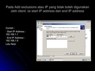 Pada Add exclusions atau IP yang tidak boleh digunakanPada Add exclusions atau IP yang tidak boleh digunakan
oleh client. isi start IP address dan end IP addressoleh client. isi start IP address dan end IP address
Contoh :Contoh :
· Start IP Address :· Start IP Address :
192.168.1.1192.168.1.1
· End IP Address :· End IP Address :
192.168.1.9192.168.1.9
Lalu Next.Lalu Next.
 