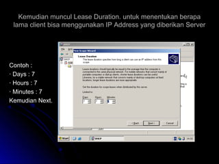 Kemudian muncul Lease Duration. untuk menentukan berapaKemudian muncul Lease Duration. untuk menentukan berapa
lama client bisa menggunakan IP Address yang diberikan Serverlama client bisa menggunakan IP Address yang diberikan Server
Contoh :Contoh :
· Days : 7· Days : 7
· Hours : 7· Hours : 7
· Minutes : 7· Minutes : 7
Kemudian Next.Kemudian Next.
 