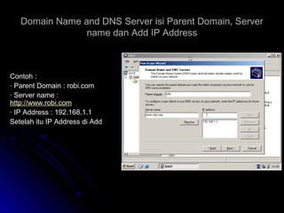 Domain Name and DNS Server isi Parent Domain, ServerDomain Name and DNS Server isi Parent Domain, Server
name dan Add IP Addressname dan Add IP Address
Contoh :Contoh :
· Parent Domain : robi.com· Parent Domain : robi.com
· Server name :· Server name :
http://www.robi.comhttp://www.robi.com
· IP Address : 192.168.1.1· IP Address : 192.168.1.1
Setelah itu IP Address di AddSetelah itu IP Address di Add
 