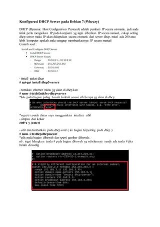 Konfigurasi DHCP Server pada Debian 7 (Wheezy)
DHCP (Dynamic Host Configuration Protocol) adalah pemberi IP secara otomatis, jadi anda
tidak perlu mengisikan IP pada komputer yg ingin diberikan IP secara manual, cukup setting
dhcp server maka IP akan didaptakan secara otomatis dari server dhcp, misal ada 200 atau
lebih komputer apakah anda sanggup membuatkannya IP secara manual
Contoh soal :
- install paket dhcp
# apt-get install dhcp3-server
- tentukan ethernet mana yg akan di dhcp.kan
# nano /etc/default/isc-dhcp-server
*lalu pada bagian paling bawah tambah sesuai eth berapa yg akan di dhcp
*seperti contoh diatas saya menggunakan interface eth0
- simpan dan keluar
ctrl+x y (enter)
- edit dan tambahkan pada dhcp.conf ( ini bagian terpenting pada dhcp )
# nano /etc/dhcp/dhcpd.conf
*edit pada bagian dibawah dan sperti gambar dibawah:
nb : ingat hilangkan tanda # pada bagian dibawah yg sebelumnya masih ada tanda # jika
belum di konfig
 