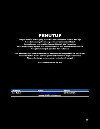 PENUTUP 
Dengan rahmat Tuhan yang Maha Esa serta limpahan rahmat dari-Nya 
Saya telah menyelesaikan penulisan /pembuatan Modul 
Pembelajaran tentang Konfigurasi Mikrotik Via VirtualBox 
Serta puja dan puji syukur atas junjungan besar kita Nabi Muhammad SAW 
Yang telah menjadi panutan dan pedoman 
Dan semoga karya tulis ini bermanfaat bagi seluruh masyarakat tak terkecuali 
Mudah mudahan Modul pembelajaran ini bermanfaat bagi anda semua 
Atas perhatianya saya ucapkan terimakasih banyak 
Wassalamualaikum wr. Wb. 
Facebook E-mail Twitter 
Mas Tobel ranggariki14@gmail.com 
ranggariki46@yahoo.co.id 
@Official_WK 

