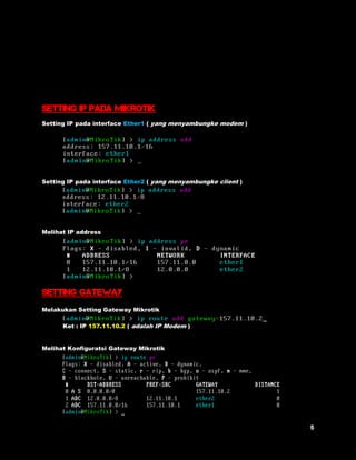 Setting IP Pada Mikrotik 
Setting IP pada interface Ether1 ( yang menyambungke modem ) 
Setting IP pada interface Ether2 ( yang menyambungke client ) 
Melihat IP address 
Setting gateway 
Melakukan Setting Gateway Mikrotik 
Ket : IP 157.11.10.2 ( adalah IP Modem ) 
Melihat Konfiguratsi Gateway Mikrotik 
 