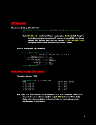 Setting DNs 
Melakukan Setting DNS Mikrotik 
Ket : 157.10.11.2 ( adalah ip Modem ) sedangkan 8.8.8.8 ( DNS Google ) 
Anda bias mengkombinasikan IP modem dengan DNS yang lainya 
seperti DNS Telkom dan Lain-Lain contoh 157.11.10.2,202.124.10 
Mengkombinasikan IP modem dengan DNS Telkom 
Melihat konfigurasi DNS Mikrotik 
Pengujian koneksi internet 
Pengujian dengan PING 
Ket : jika test PING lancar seperti contoh di atas maka mikrotik anda sudah 
dapat terkoneksi internet apabila terjadi RTO ( Request Time Out ) 
Maka mikrotik anda belum terkoneksi Internet maka ulang sekali 
lagi langkah seperti diatas 
 