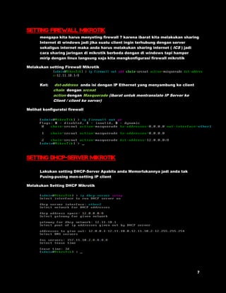 setting firewall mikrotik 
mengapa kita harus menyeting firewall ? karena ibarat kita melakukan sharing 
Internet di windows jadi jika suatu client ingin terhubung dengan server 
sekaligus internet maka anda harus melakukan sharing internet ( ICS ) jadi 
cara sharing jaringan di mikrotik berbeda dengan di windows tapi hamper 
mirip dengan linux langsung saja kita mengkonfigurasi firewall mikrotik 
Melakukan setting Firewall Mikrotik 
Ket: dst-address anda isi dengan IP Ethernet yang menyambung ke client 
chain dengan srcnat 
action dengan Masquerade (ibarat untuk mentranslate IP Server ke 
Client / client ke server) 
Melihat konfiguratsi firewall 
SETTING DHCP-SERVER MIKROTIK 
Lakukan setting DHCP-Server Apabila anda Memerlukannya jadi anda tak 
Pusing-pusing men-setting IP client 
Melakukan Setting DHCP Mikrotik 
 