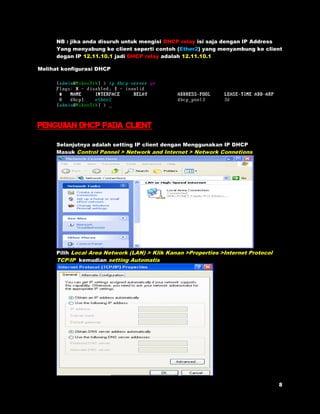 NB : jika anda disuruh untuk mengisi DHCP relay isi saja dengan IP Address 
Yang menyabung ke client seperti contoh (Ether2) yang menyambung ke client 
degan IP 12.11.10.1 jadi DHCP relay adalah 12.11.10.1 
Melihat konfigurasi DHCP 
Pengujian dhcp pada client 
Selanjutnya adalah setting IP client dengan Menggunakan IP DHCP 
Masuk Control Pannel > Network and Internet > Network Connetions 
Pilih Local Area Network (LAN) > Klik Kanan >Properties >Internet Protocol 
TCP/IP kemudian setting Automatis 
 