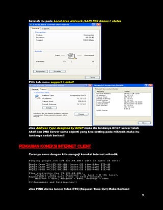 Setelah itu pada Local Area Network (LAN) Klik Kanan > status 
Pilih tab menu support > detail 
Jika Address Type Assigned by DHCP maka itu tandanya DHCP server telah 
Aktif dan DNS Server sama seperti yang kita setting pada mikrotik maka itu 
tandanya sedah berhasil 
Pengujian koneksi internet client 
Caranya sama dengan kita menguji koneksi internet mikrotik 
Jika PING diatas lancer tidak RTO (Request Time Out) Maka Berhasil 
 