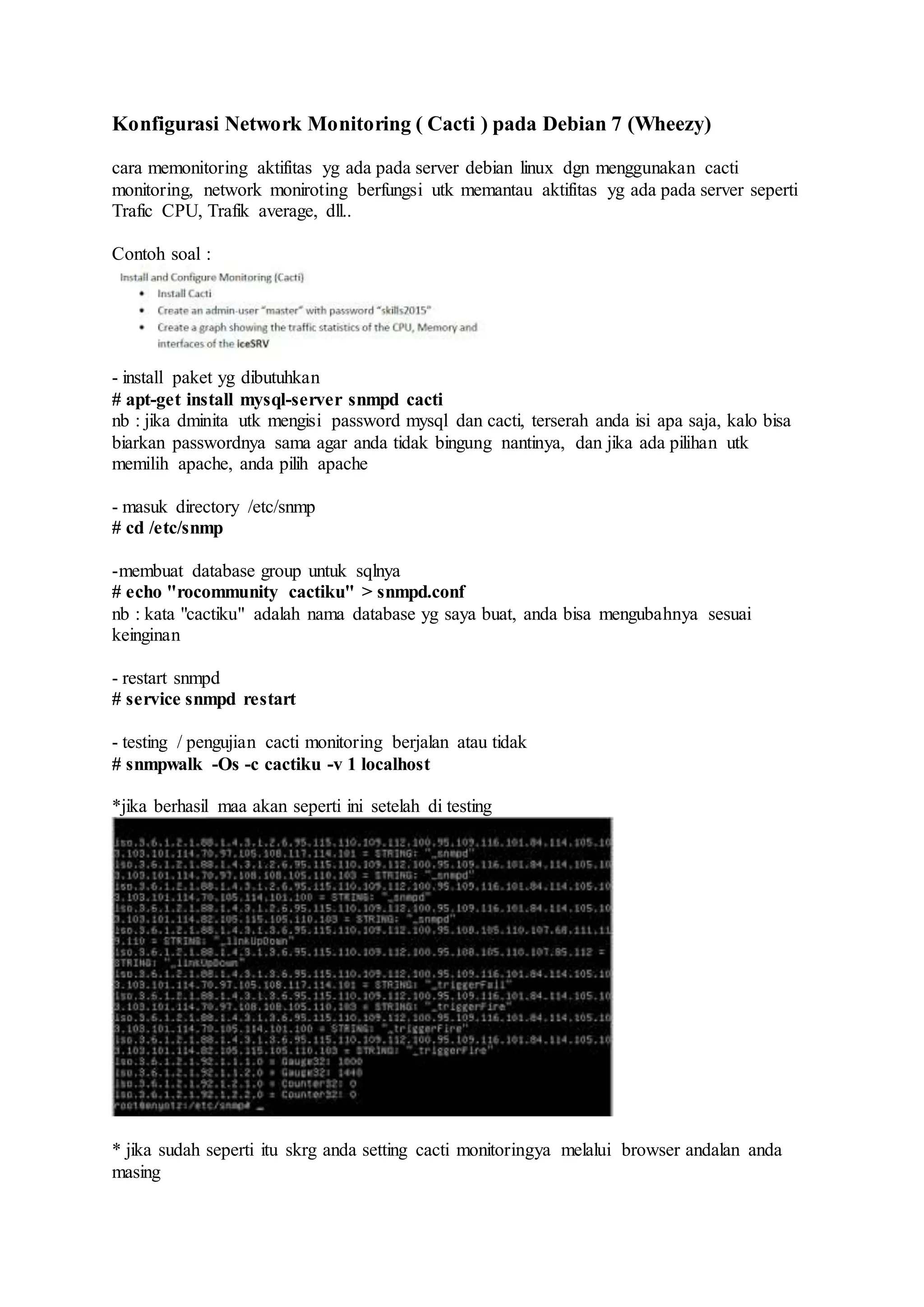 Konfigurasi Network Monitoring ( Cacti ) pada Debian 7 (Wheezy)
cara memonitoring aktifitas yg ada pada server debian linux dgn menggunakan cacti
monitoring, network moniroting berfungsi utk memantau aktifitas yg ada pada server seperti
Trafic CPU, Trafik average, dll..
Contoh soal :
- install paket yg dibutuhkan
# apt-get install mysql-server snmpd cacti
nb : jika dminita utk mengisi password mysql dan cacti, terserah anda isi apa saja, kalo bisa
biarkan passwordnya sama agar anda tidak bingung nantinya, dan jika ada pilihan utk
memilih apache, anda pilih apache
- masuk directory /etc/snmp
# cd /etc/snmp
-membuat database group untuk sqlnya
# echo "rocommunity cactiku" > snmpd.conf
nb : kata "cactiku" adalah nama database yg saya buat, anda bisa mengubahnya sesuai
keinginan
- restart snmpd
# service snmpd restart
- testing / pengujian cacti monitoring berjalan atau tidak
# snmpwalk -Os -c cactiku -v 1 localhost
*jika berhasil maa akan seperti ini setelah di testing
* jika sudah seperti itu skrg anda setting cacti monitoringya melalui browser andalan anda
masing