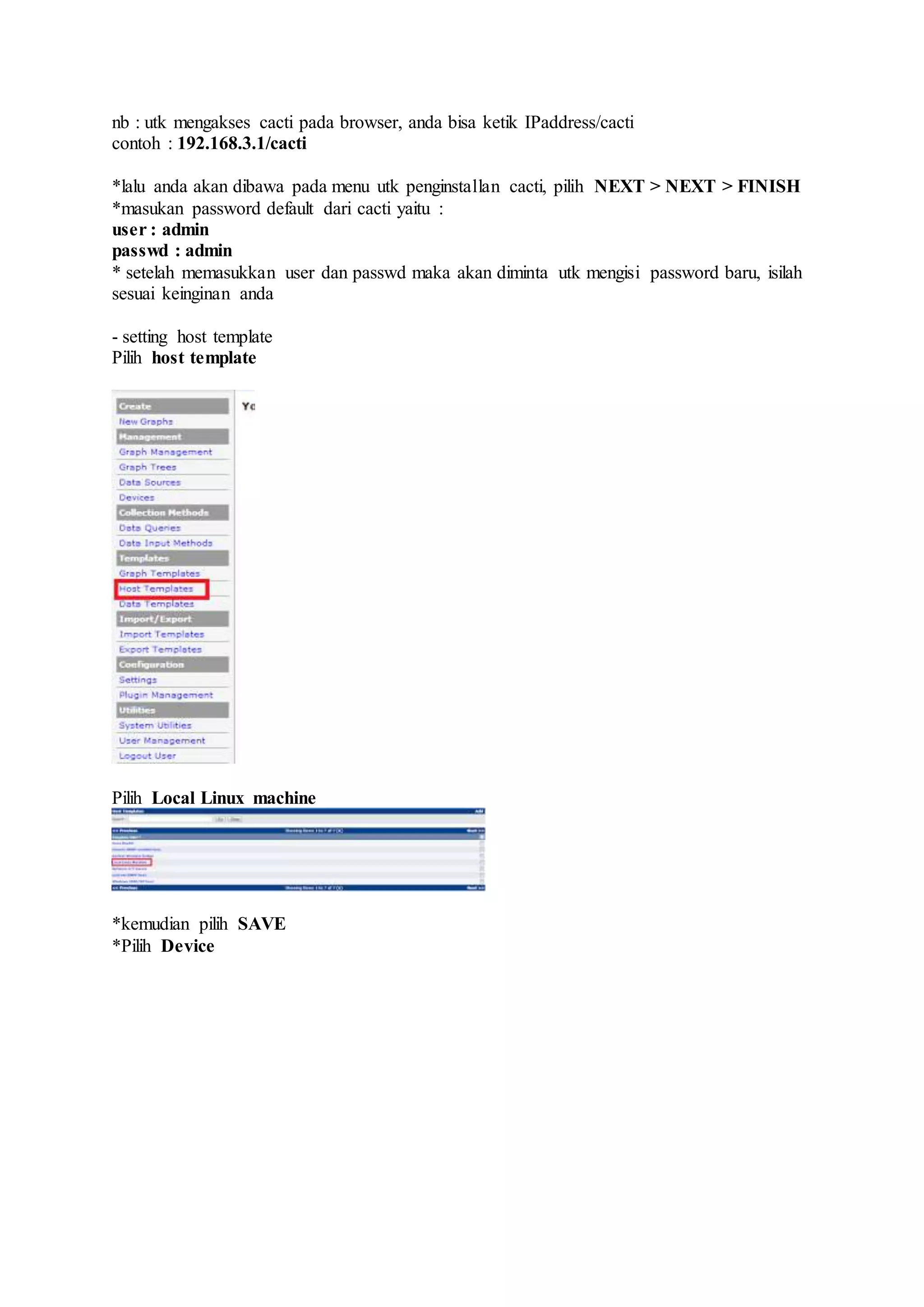 nb : utk mengakses cacti pada browser, anda bisa ketik IPaddress/cacti
contoh : 192.168.3.1/cacti
*lalu anda akan dibawa pada menu utk penginstallan cacti, pilih NEXT > NEXT > FINISH
*masukan password default dari cacti yaitu :
user : admin
passwd : admin
* setelah memasukkan user dan passwd maka akan diminta utk mengisi password baru, isilah
sesuai keinginan anda
- setting host template
Pilih host template
Pilih Local Linux machine
*kemudian pilih SAVE
*Pilih Device