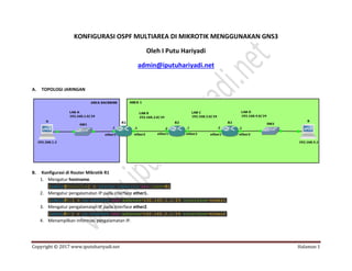 Copyright © 2017 www.iputuhariyadi.net Halaman 1
KONFIGURASI OSPF MULTIAREA DI MIKROTIK MENGGUNAKAN GNS3
Oleh I Putu Hariyadi
admin@iputuhariyadi.net
A. TOPOLOGI JARINGAN
B. Konfigurasi di Router Mikrotik R1
1. Mengatur hostname.
2. Mengatur pengalamatan IP pada interface ether1.
3. Mengatur pengalamatan IP pada interface ether2.
4. Menampilkan informasi pengalamatan IP.
 