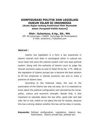 KONFIGURASI POLITIK DAN LEGISLASI
HUKUM ISLAM DI INDONESIA
(Suatu Kajian tentang Positivisasi Fikih Muamalah
dalam Perspektif Politik Hukum)
Oleh : Suhartono, S.Ag., SH., MH.
(PP. PA Lamongan / CAKIM menunggu SK Penempatan)
E-mail: suhartono_71@yahoo.com
Abstract :
Islamic law legislation is a form a law awareness in
Islamic shariah wich both in sociological either in cultural are
never been lost since the colonial system until now days political
system. Along with the authority of Islamic court to judge the
shariah economic cases as said ini Pasal 49 UU No. 3 Th. 2006 so
the legislation of Islamic private law is become the best solution
to fill the emptiness in shariah economic law and to make a
positives of Islamic laws.
According to the historical notes, the way to the
positivation of the Islamic law was not easy. So it is important to
know about the political configuration and calculatinig the social,
politic, culture and economic strength. Beside that, it also
important to calculate about the law ethic, good side and bad
side, fair or not, match or not about the law for society, because
this has a strong relation whether this law will be obey in society.
Keywords: Political configuration, Legislation, Islamic law,
Positivation, Islamic private law, political law.
 