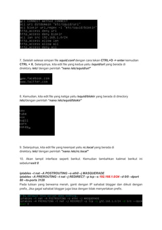 7. Setelah selesai simpan file squid.conf dengan cara tekan CTRL+O -> enter kemudian
CTRL + X. Selanjutnya, kita edit file yang kedua yaitu /squid/url yang berada di
direktory /etc/ dengan perintah "nano /etc/squid/url"

8. Kemudian, kita edit file yang ketiga yaitu /squid/blokir yang berada di directory
/etc/dengan perintah “nano /etc/squid/blokir”

9. Selanjutnya, kita edit file yang keempat yaitu rc.local yang berada di
direktory /etc/ dengan perintah "nano /etc/rc.local"
10. Akan tampil interface seperti berikut. Kemudian tambahkan kalimat berikut ini
sebelumexit 0
iptables –t nat –A POSTROUTING –o eth0 –j MASQUERADE
iptables –A PREROUTING –t nat –j REDIRECT –p tcp –s 192.168.1.0/24 –d 0/0 –dport
80 --to-ports 3128
Pada tulisan yang berwarna merah, ganti dengan IP sahabat blogger dan diikuti dengan
prefix, Jika gagal sahabat blogger juga bisa dengan tidak menyertakan prefix.

 