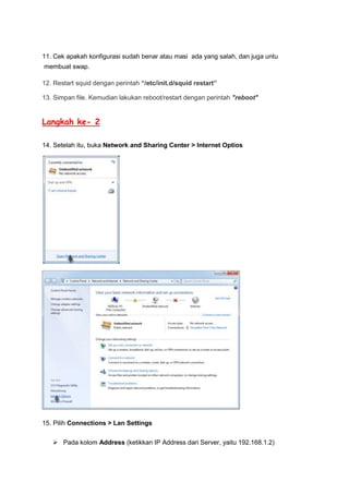 11. Cek apakah konfigurasi sudah benar atau masi ada yang salah, dan juga untu
membuat swap.
12. Restart squid dengan perintah “/etc/init.d/squid restart”
13. Simpan file. Kemudian lakukan reboot/restart dengan perintah "reboot"

Langkah ke- 2
14. Setelah itu, buka Network and Sharing Center > Internet Optios

15. Pilih Connections > Lan Settings
 Pada kolom Address (ketikkan IP Address dari Server, yaitu 192.168.1.2)

 