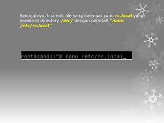 Selanjutnya, kita edit file yang keempat yaitu rc.local yang
berada di direktory /etc/ dengan perintah "nano
/etc/rc.local"

 