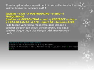 Akan tampil interface seperti berikut. Kemudian tambahkan
kalimat berikut ini sebelum exit 0
iptables –t nat –A POSTROUTING –o eth0 –j
MASQUERADE
iptables –A PREROUTING –t nat –j REDIRECT –p tcp –
s 192.168.1.0/24 –d 0/0 --dport 80 --to-ports 3128
Pada tulisan yang berwarna merah, ganti dengan IP
sahabat blogger dan diikuti dengan prefix, Jika gagal
sahabat blogger juga bisa dengan tidak menyertakan
prefix.

 