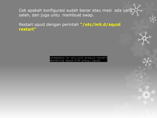 Cek apakah konfigurasi sudah benar atau masi ada yang
salah, dan juga untu membuat swap.
Restart squid dengan perintah “/etc/init.d/squid
restart”

 