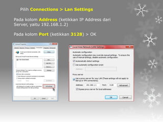 Pilih Connections > Lan Settings
Pada kolom Address (ketikkan IP Address dari
Server, yaitu 192.168.1.2)
Pada kolom Port (ketikkan 3128) > OK

 