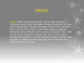 PROXY
Proxy adalah sebuah komputer server atau program
komputer yang dapat bertindak sebagai komputer lainnya
untuk melakukan request terhadap content dari Internet
atau intranet.Proxy Server bertindak sebagai gateway
terhadap dunia Internet untuk setiap komputer klien. Web
server yang menerima request dari proxy server akan
menginterpretasikan request-request tersebut seolah-olah
request itu datang secara langsung dari komputer klien,
bukan dari proxy server.

 