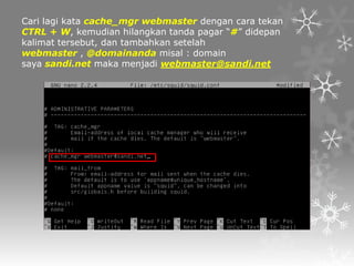 Cari lagi kata cache_mgr webmaster dengan cara tekan
CTRL + W, kemudian hilangkan tanda pagar “#” didepan
kalimat tersebut, dan tambahkan setelah
webmaster , @domainanda misal : domain
saya sandi.net maka menjadi webmaster@sandi.net

 