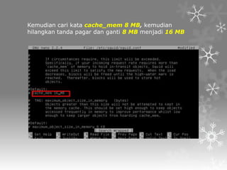 Kemudian cari kata cache_mem 8 MB, kemudian
hilangkan tanda pagar dan ganti 8 MB menjadi 16 MB

 