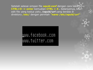 Setelah selesai simpan file squid.conf dengan cara tekan
CTRL+O -> enter kemudian CTRL + X . Selanjutnya, kita
edit file yang kedua yaitu /squid/url yang berada di
direktory /etc/ dengan perintah "nano /etc/squid/url"

 