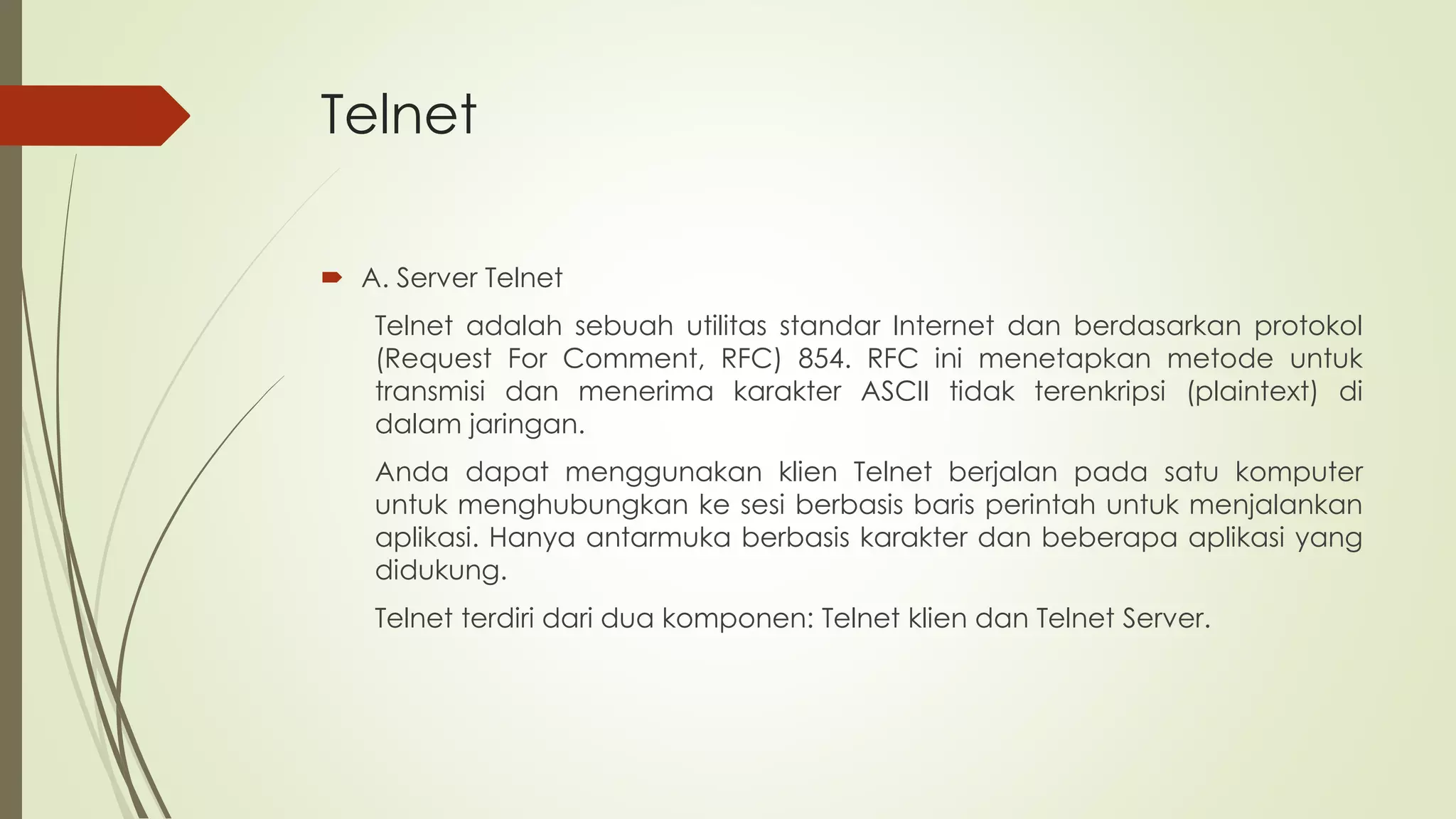 Telnet
 A. Server Telnet
Telnet adalah sebuah utilitas standar Internet dan berdasarkan protokol
(Request For Comment, RFC) 854. RFC ini menetapkan metode untuk
transmisi dan menerima karakter ASCII tidak terenkripsi (plaintext) di
dalam jaringan.
Anda dapat menggunakan klien Telnet berjalan pada satu komputer
untuk menghubungkan ke sesi berbasis baris perintah untuk menjalankan
aplikasi. Hanya antarmuka berbasis karakter dan beberapa aplikasi yang
didukung.
Telnet terdiri dari dua komponen: Telnet klien dan Telnet Server.
 