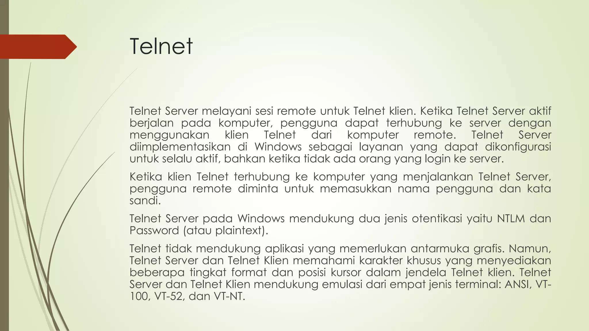 Telnet
Telnet Server melayani sesi remote untuk Telnet klien. Ketika Telnet Server aktif
berjalan pada komputer, pengguna dapat terhubung ke server dengan
menggunakan klien Telnet dari komputer remote. Telnet Server
diimplementasikan di Windows sebagai layanan yang dapat dikonfigurasi
untuk selalu aktif, bahkan ketika tidak ada orang yang login ke server.
Ketika klien Telnet terhubung ke komputer yang menjalankan Telnet Server,
pengguna remote diminta untuk memasukkan nama pengguna dan kata
sandi.
Telnet Server pada Windows mendukung dua jenis otentikasi yaitu NTLM dan
Password (atau plaintext).
Telnet tidak mendukung aplikasi yang memerlukan antarmuka grafis. Namun,
Telnet Server dan Telnet Klien memahami karakter khusus yang menyediakan
beberapa tingkat format dan posisi kursor dalam jendela Telnet klien. Telnet
Server dan Telnet Klien mendukung emulasi dari empat jenis terminal: ANSI, VT-
100, VT-52, dan VT-NT.
 
