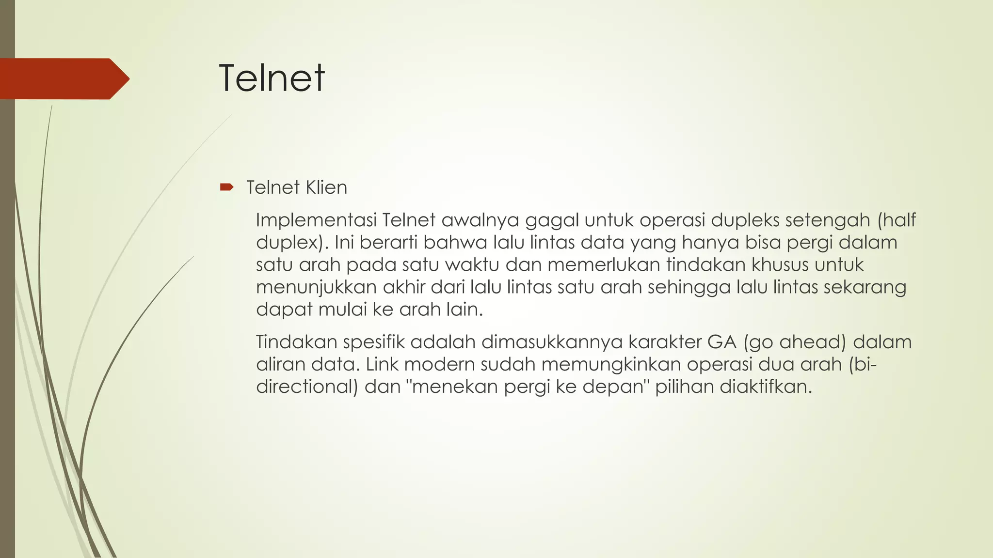 Telnet
 Telnet Klien
Implementasi Telnet awalnya gagal untuk operasi dupleks setengah (half
duplex). Ini berarti bahwa lalu lintas data yang hanya bisa pergi dalam
satu arah pada satu waktu dan memerlukan tindakan khusus untuk
menunjukkan akhir dari lalu lintas satu arah sehingga lalu lintas sekarang
dapat mulai ke arah lain.
Tindakan spesifik adalah dimasukkannya karakter GA (go ahead) dalam
aliran data. Link modern sudah memungkinkan operasi dua arah (bi-
directional) dan "menekan pergi ke depan" pilihan diaktifkan.
 