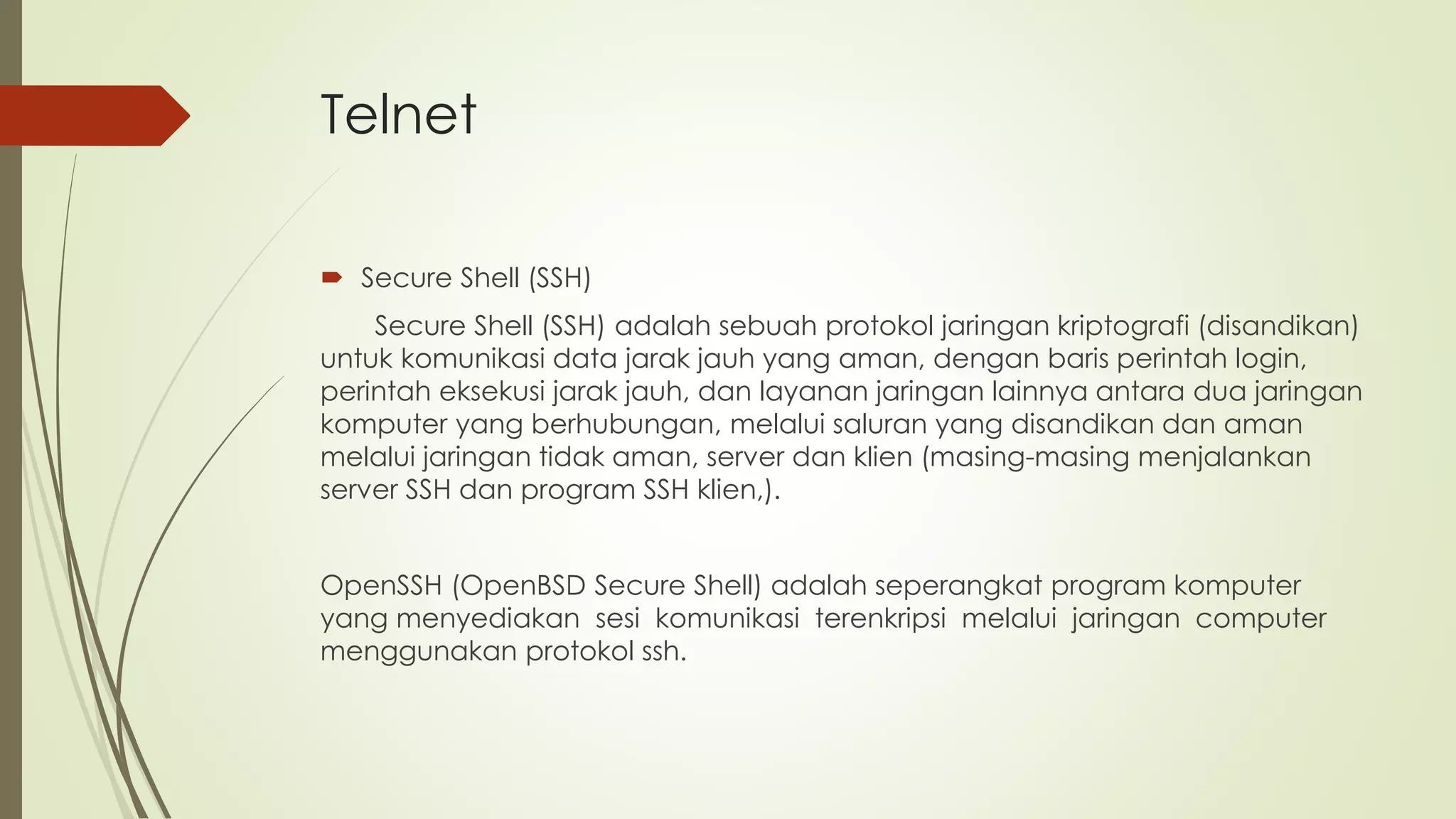 Telnet
 Secure Shell (SSH)
Secure Shell (SSH) adalah sebuah protokol jaringan kriptografi (disandikan)
untuk komunikasi data jarak jauh yang aman, dengan baris perintah login,
perintah eksekusi jarak jauh, dan layanan jaringan lainnya antara dua jaringan
komputer yang berhubungan, melalui saluran yang disandikan dan aman
melalui jaringan tidak aman, server dan klien (masing-masing menjalankan
server SSH dan program SSH klien,).
OpenSSH (OpenBSD Secure Shell) adalah seperangkat program komputer
yang menyediakan sesi komunikasi terenkripsi melalui jaringan computer
menggunakan protokol ssh.
 