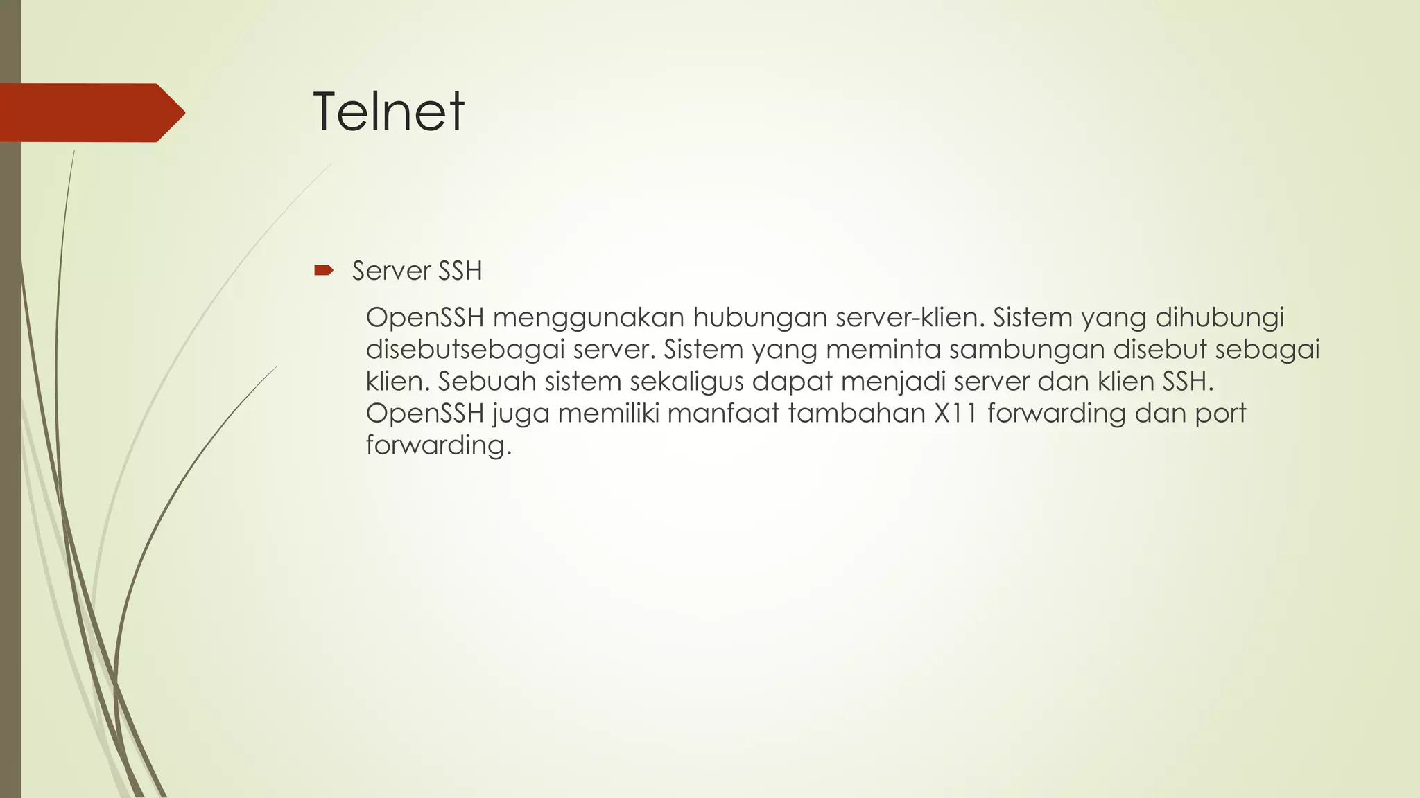 Telnet
 Server SSH
OpenSSH menggunakan hubungan server-klien. Sistem yang dihubungi
disebutsebagai server. Sistem yang meminta sambungan disebut sebagai
klien. Sebuah sistem sekaligus dapat menjadi server dan klien SSH.
OpenSSH juga memiliki manfaat tambahan X11 forwarding dan port
forwarding.
 