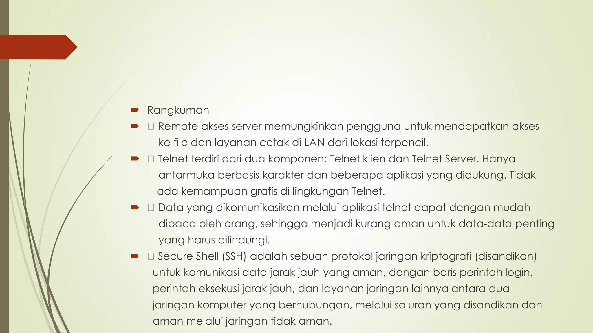  Rangkuman
 Remote akses server memungkinkan pengguna untuk mendapatkan akses
ke file dan layanan cetak di LAN dari lokasi terpencil.
 Telnet terdiri dari dua komponen: Telnet klien dan Telnet Server. Hanya
antarmuka berbasis karakter dan beberapa aplikasi yang didukung. Tidak
ada kemampuan grafis di lingkungan Telnet.
 Data yang dikomunikasikan melalui aplikasi telnet dapat dengan mudah
dibaca oleh orang, sehingga menjadi kurang aman untuk data-data penting
yang harus dilindungi.
 Secure Shell (SSH) adalah sebuah protokol jaringan kriptografi (disandikan)
untuk komunikasi data jarak jauh yang aman, dengan baris perintah login,
perintah eksekusi jarak jauh, dan layanan jaringan lainnya antara dua
jaringan komputer yang berhubungan, melalui saluran yang disandikan dan
aman melalui jaringan tidak aman.
 