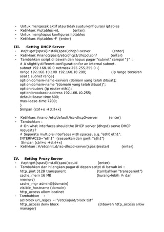 - Untuk mengecek aktif atau tidak suatu konfigurasi iptables
- Ketikkan:#iptables -nL (enter)
- Untuk menghapus konfigurasi iptables
- Ketikkan:#iptables -F (enter)
III. Setting DHCP Server
- #apt-get(spasi)install(spasi)dhcp3-server (enter)
- Ketikkan:#nano(spasi)/etc/dhcp3/dhcpd.conf (enter)
- Tambahkan script di bawah dan hapus pagar “subnet” sampai “}” :
# A slightly different configuration for an internal subnet.
subnet 192.168.10.0 netmask 255.255.255.0 {
range 192.168.10.100 192.168.10.200; (ip range terserah
asal 1 subnet range)
option domain-name-servers (domain yang telah dibuat);
option domain-name "(domain yang telah dibuat)";
option routers (ip router eth1);
option broadcast-address 192.168.10.255;
default-lease-time 600;
max-lease-time 7200;
}
Simpan (ctrl+o ctrl+x)
- Ketikkan:#nano /etc/default/isc-dhcp3-server (enter)
- Tambahkan :
# On what interfaces should the DHCP server (dhcpd) serve DHCP
requests?
# Separate multiple interfaces with spaces, e.g. "eth0 eth1".
INTERFACES="eth1" (sesuaikan dan ganti “eth1”)
Simpan (ctrl+o ctrl+x)
- Ketikkan :#/etc/init.d/isc-dhcp3-server(spasi)restart (enter)
IV. Setting Proxy Server
- #apt-get(spasi)install(spasi)squid (enter)
- Tambahkan dan hilangkan pagar di depan script di bawah ini :
http_port 3128 transparent (tambahkan “transparent”)
cache_mem 16 MB (kurang-lebih ¼ dari
memory)
cache_mgr admin@(domain)
visible_hostname (domain)
http_access allow localnet
- Tambahkan :
acl block url_regex –i “/etc/squid/block.txt”
http_access deny block (dibawah http_access allow
manager)
 