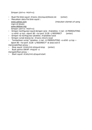 Simpan (ctrl+o ctrl+x)
- Buat file blok squid :#nano /etc/squid/block.txt (enter)
- Masukkan data file blok squid :
www.yahoo.com (masukan alamat url yang
ingin di block)
www.debian.org
Simpan (ctrl+o ctrl+x)
- Simpan konfigurasi squid dengan cara :#iptables –t nat –A PREROUTING
–o eth0 –p tcp --dport 80 --to-port 3128 –j REDIRECT (enter)
- Simpan ke konfigurasi iptables :#iptables-save
- Simpan script diatas ke :#nano /etc/rc.local
- Tambahkan script “iptables –t nat –A PREROUTING –o eth0 –p tcp --
dport 80 --to-port 3128 –j REDIRECT” di atas exit 0
menonaktifkan proxy :
- Stop squid :#/etc/init.d/squid stop (enter)
- Buat partisi SWAP :#squid –z
mengaktifkan proxy :
- Start squid :#/etc/init.d/squid start
 