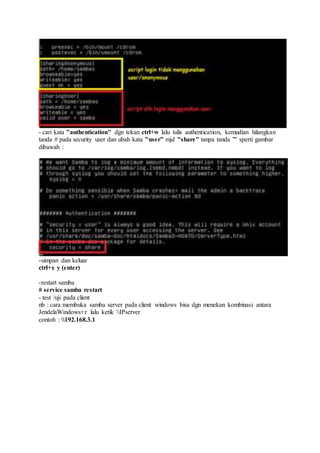 - cari kata "authentication" dgn tekan ctrl+w lalu tulis authentication, kemudian hilangkan
tanda # pada security user dan ubah kata "user" mjd "share" tanpa tanda "" sperti gambar
dibawah :
-simpan dan keluar
ctrl+x y (enter)
-restart samba
# service samba restart
- test /uji pada client
nb : cara membuka samba server pada client windows bisa dgn menekan kombinasi antara
JendelaWindows+r lalu ketik IPserver
contoh : 192.168.3.1
 