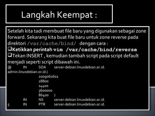 Setelah kita tadi membuat file baru yang digunakan sebagai zone
forward. Sekarang kita buat file baru untuk zone reverse pada
direktori /var/cache/bind/ dengan cara :
Ketikkan perintah vim /var/cache/bind/reverse
Tekan INSERT , kemudian tambah script pada script default
menjadi seperti script dibawah ini.
@ IN SOA server-debian.linuxdebian.or.id.
admin.linuxdebian.or.id.(
2009061602
28800
14400
3600000
86400 )
IN NS server-debian.linuxdebian.or.id.
5 IN PTR server-debian.linuxdebian.or.id.
Setelah kita tadi membuat file baru yang digunakan sebagai zone
forward. Sekarang kita buat file baru untuk zone reverse pada
direktori /var/cache/bind/ dengan cara :
Ketikkan perintah vim /var/cache/bind/reverse
Tekan INSERT , kemudian tambah script pada script default
menjadi seperti script dibawah ini.
@ IN SOA server-debian.linuxdebian.or.id.
admin.linuxdebian.or.id.(
2009061602
28800
14400
3600000
86400 )
IN NS server-debian.linuxdebian.or.id.
5 IN PTR server-debian.linuxdebian.or.id.
Langkah Keempat :Langkah Keempat :
 